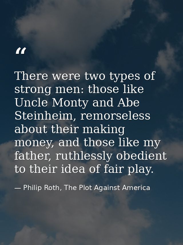 There were two types of strong men: those like Uncle Monty and Abe Steinheim, remorseless about their making money, and  — Philip Roth, The Plot Against America