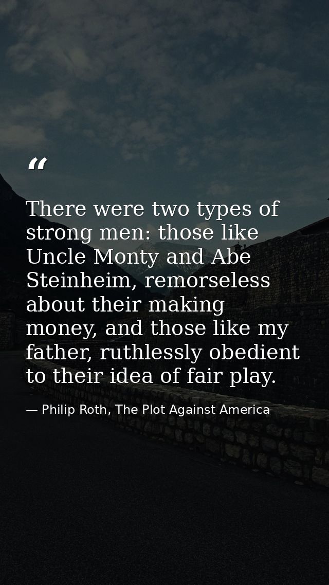 There were two types of strong men: those like Uncle Monty and Abe Steinheim, remorseless about their making money, and  — Philip Roth, The Plot Against America
