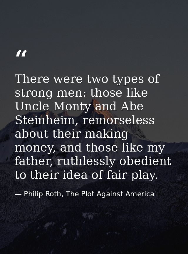 There were two types of strong men: those like Uncle Monty and Abe Steinheim, remorseless about their making money, and  — Philip Roth, The Plot Against America