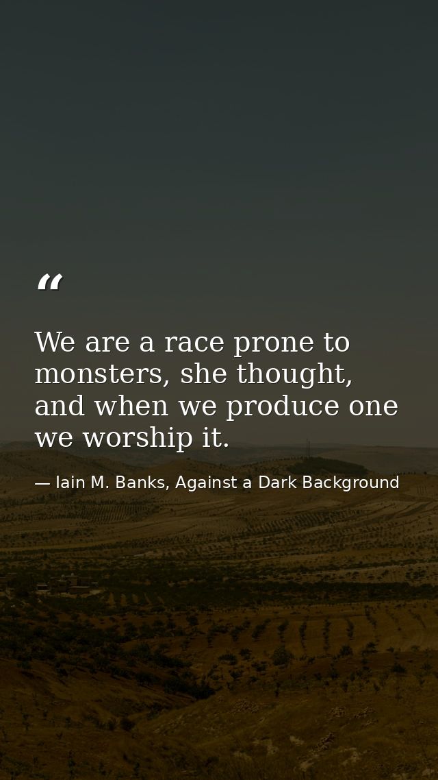 We are a race prone to monsters, she thought, and when we produce one we worship it. — Iain M. Banks, Against a Dark Background