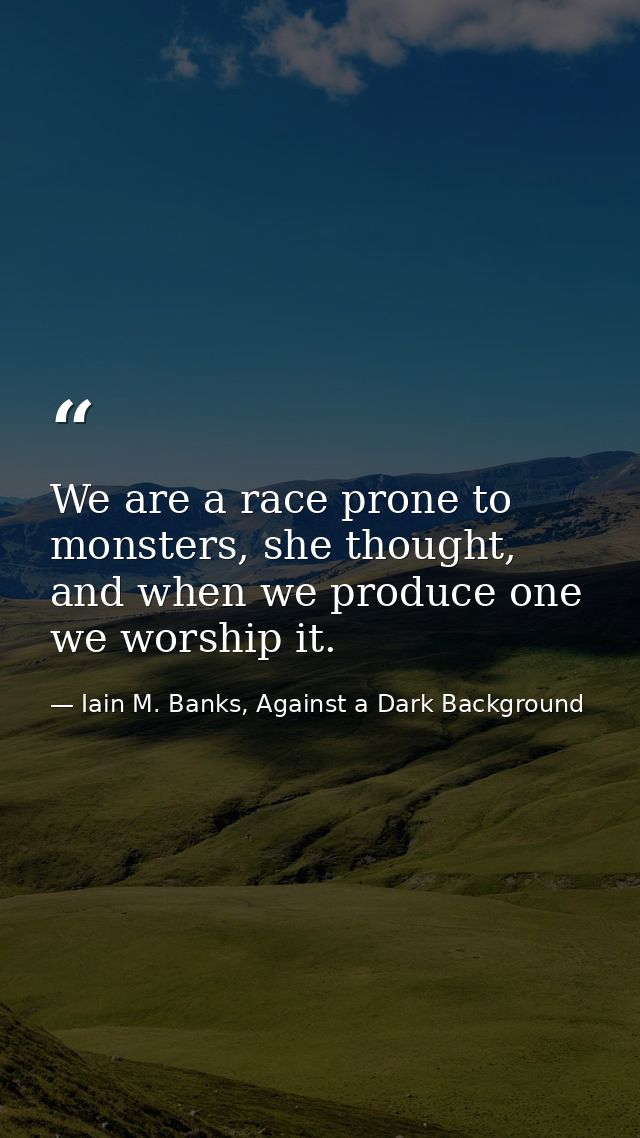 We are a race prone to monsters, she thought, and when we produce one we worship it. — Iain M. Banks, Against a Dark Background