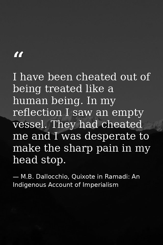 I have been cheated out of being treated like a human being. In my reflection I saw an empty vessel. They had cheated me — M.B. Dallocchio, Quixote in Ramadi: An Indigenous Account of Imperialism