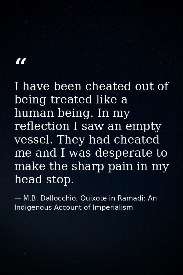 I have been cheated out of being treated like a human being. In my reflection I saw an empty vessel. They had cheated me — M.B. Dallocchio, Quixote in Ramadi: An Indigenous Account of Imperialism