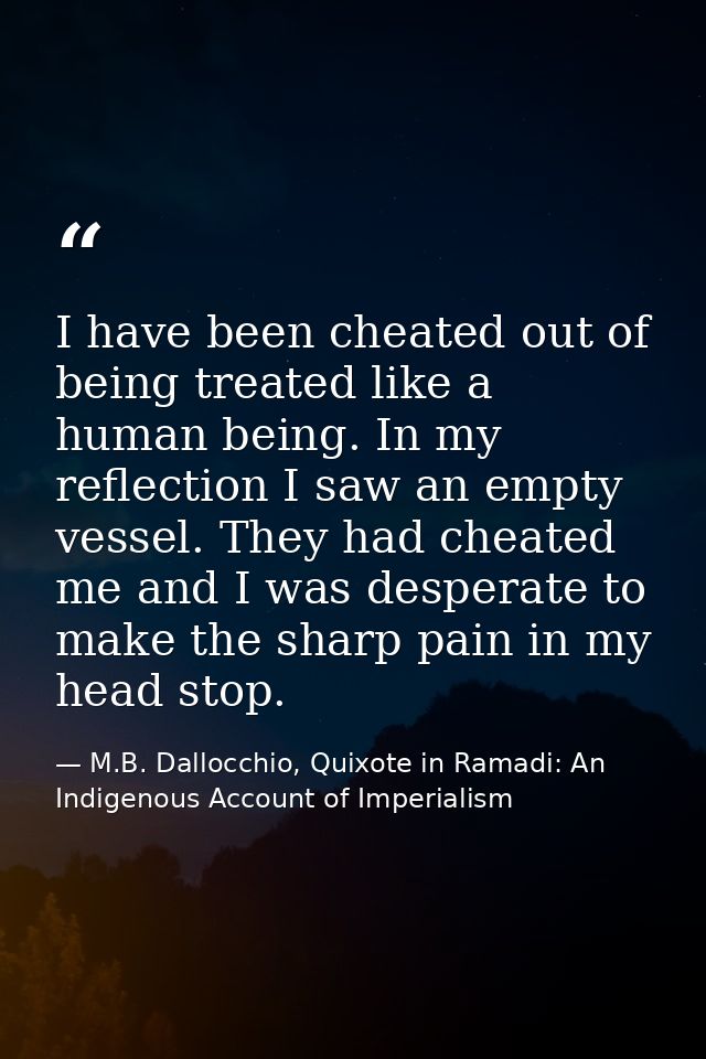 I have been cheated out of being treated like a human being. In my reflection I saw an empty vessel. They had cheated me — M.B. Dallocchio, Quixote in Ramadi: An Indigenous Account of Imperialism
