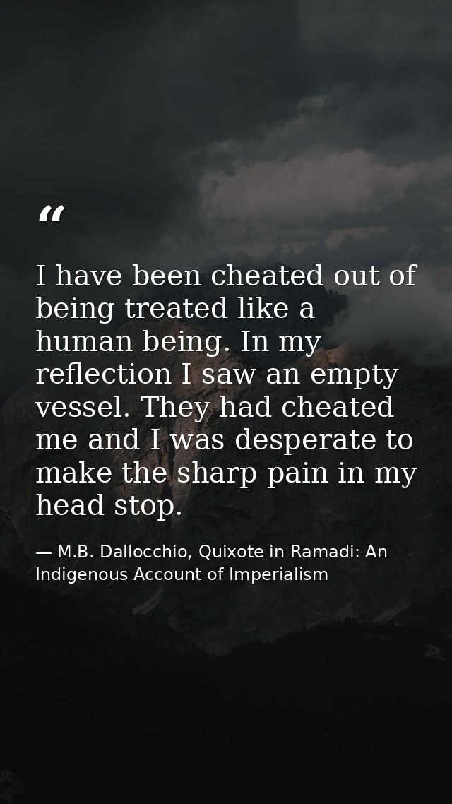 I have been cheated out of being treated like a human being. In my reflection I saw an empty vessel. They had cheated me — M.B. Dallocchio, Quixote in Ramadi: An Indigenous Account of Imperialism