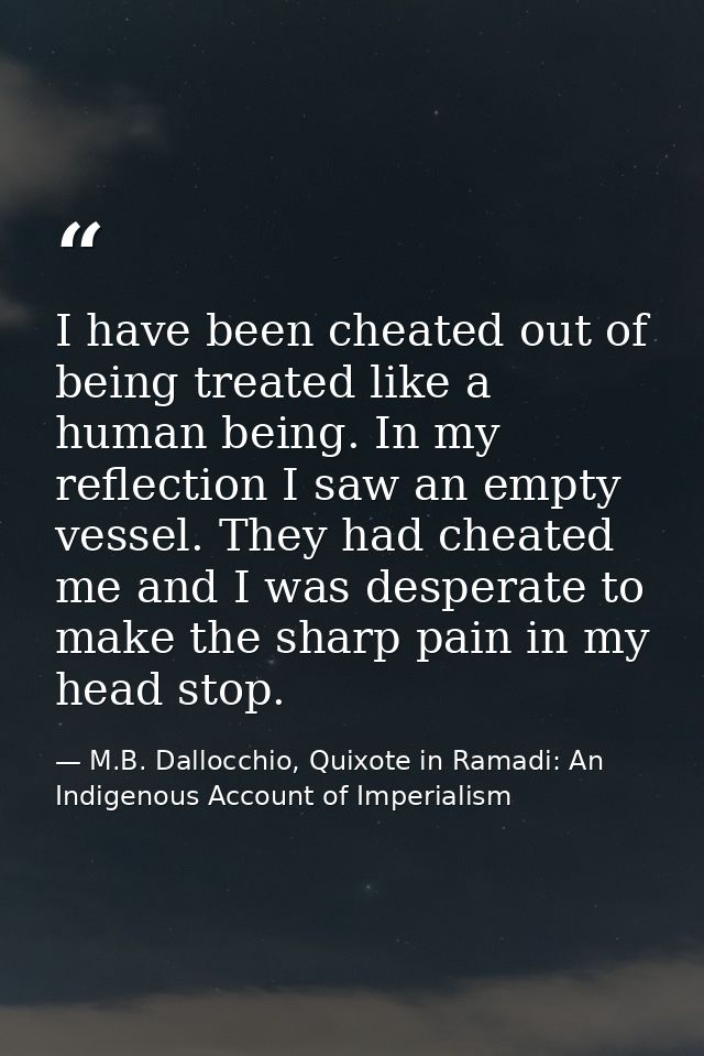 I have been cheated out of being treated like a human being. In my reflection I saw an empty vessel. They had cheated me — M.B. Dallocchio, Quixote in Ramadi: An Indigenous Account of Imperialism