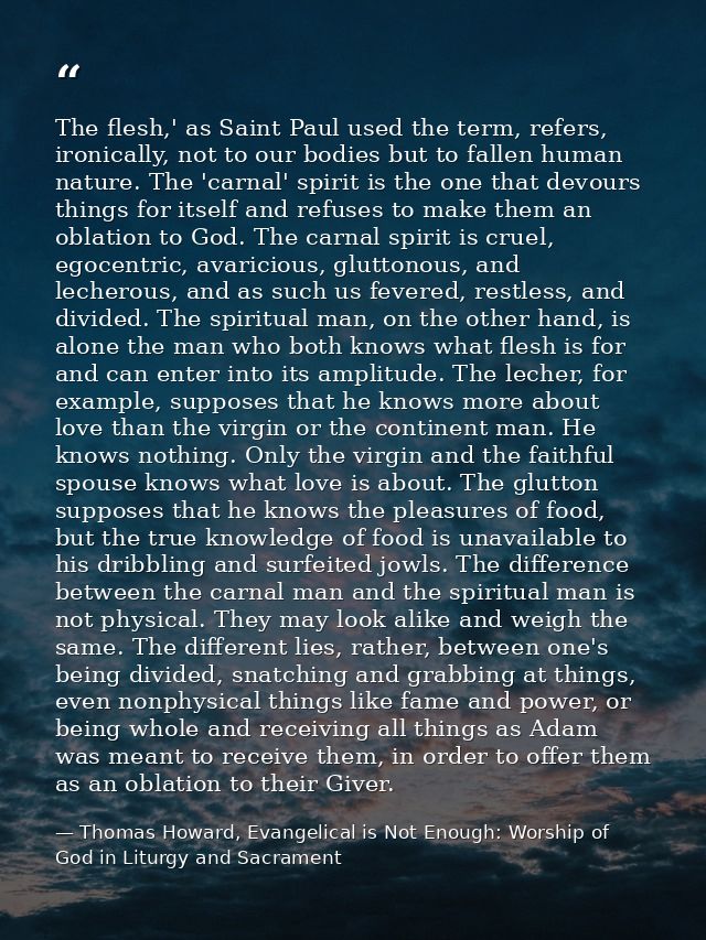 The flesh,' as Saint Paul used the term, refers, ironically, not to our bodies but to fallen human nature. The 'carnal'  — Thomas Howard, Evangelical is Not Enough: Worship of God in Liturgy and Sacrament