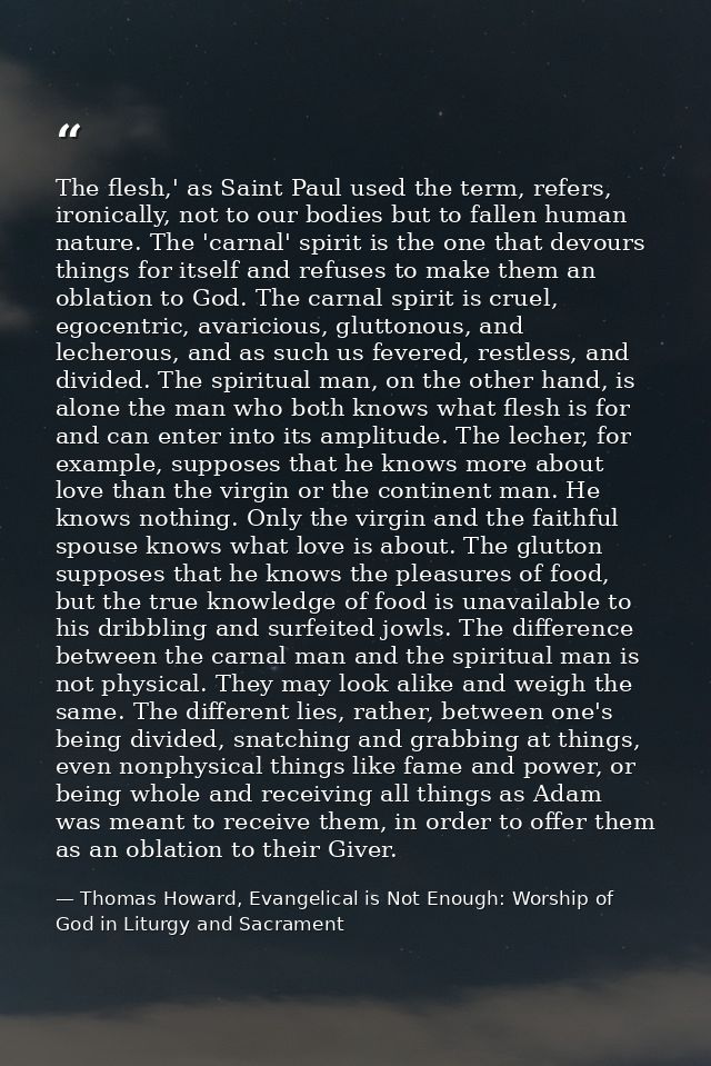 The flesh,' as Saint Paul used the term, refers, ironically, not to our bodies but to fallen human nature. The 'carnal'  — Thomas Howard, Evangelical is Not Enough: Worship of God in Liturgy and Sacrament