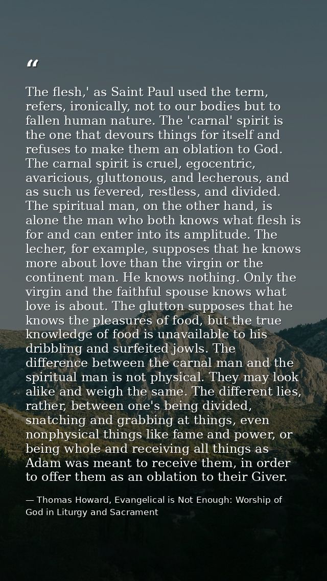 The flesh,' as Saint Paul used the term, refers, ironically, not to our bodies but to fallen human nature. The 'carnal'  — Thomas Howard, Evangelical is Not Enough: Worship of God in Liturgy and Sacrament