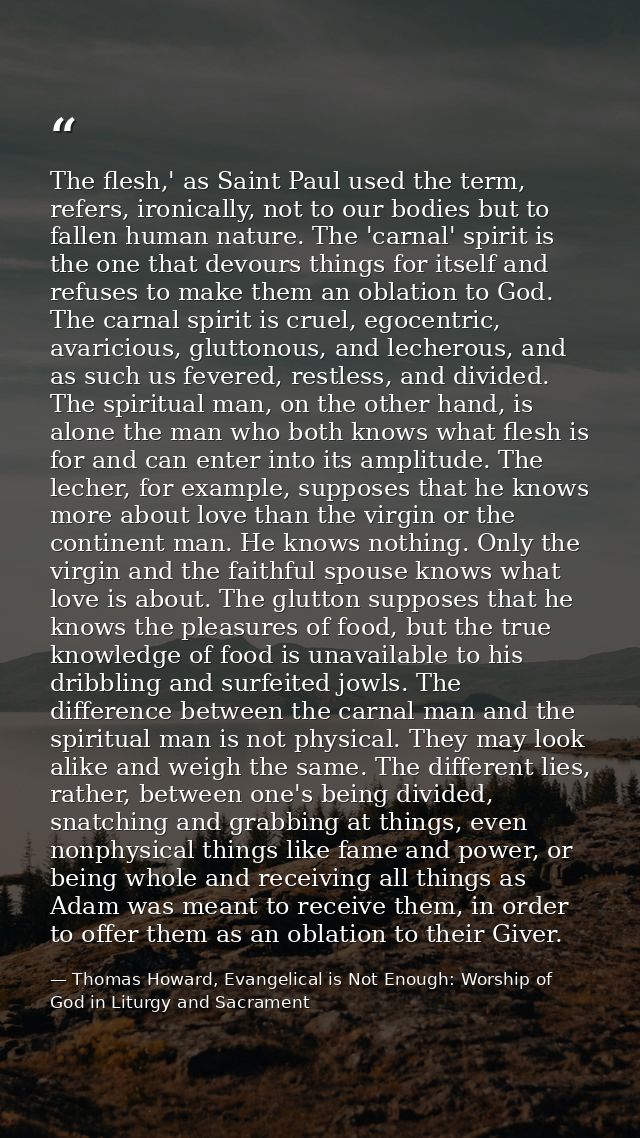 The flesh,' as Saint Paul used the term, refers, ironically, not to our bodies but to fallen human nature. The 'carnal'  — Thomas Howard, Evangelical is Not Enough: Worship of God in Liturgy and Sacrament