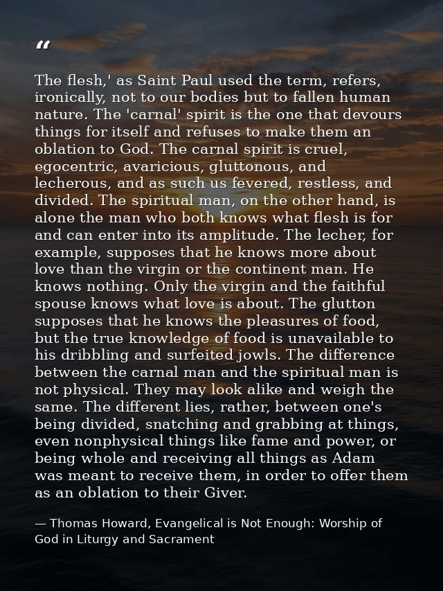 The flesh,' as Saint Paul used the term, refers, ironically, not to our bodies but to fallen human nature. The 'carnal'  — Thomas Howard, Evangelical is Not Enough: Worship of God in Liturgy and Sacrament