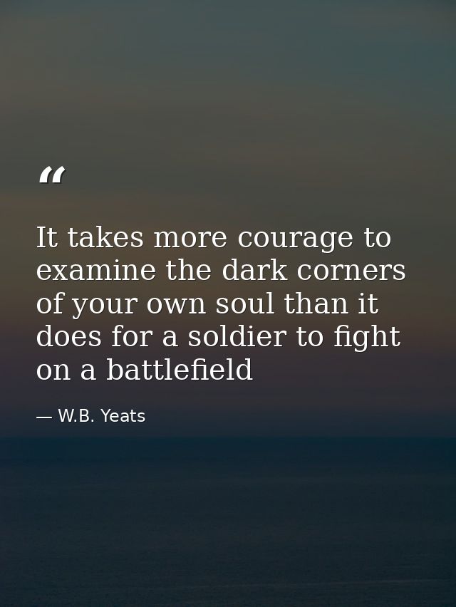 It takes more courage to examine the dark corners of your own soul than it does for a soldier to fight on a battlefield — W.B. Yeats