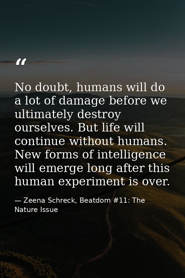 No doubt, humans will do a lot of damage before we ultimately destroy ourselves. But life will continue without humans.  — Zeena Schreck, Beatdom #11: The Nature Issue