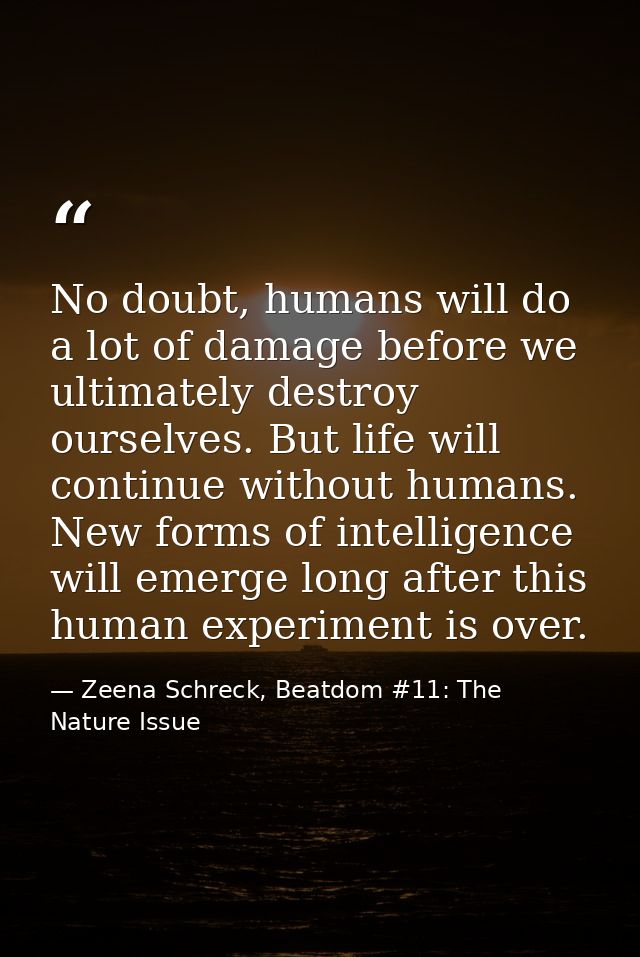 No doubt, humans will do a lot of damage before we ultimately destroy ourselves. But life will continue without humans.  — Zeena Schreck, Beatdom #11: The Nature Issue