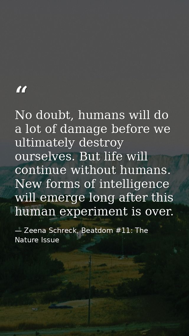No doubt, humans will do a lot of damage before we ultimately destroy ourselves. But life will continue without humans.  — Zeena Schreck, Beatdom #11: The Nature Issue