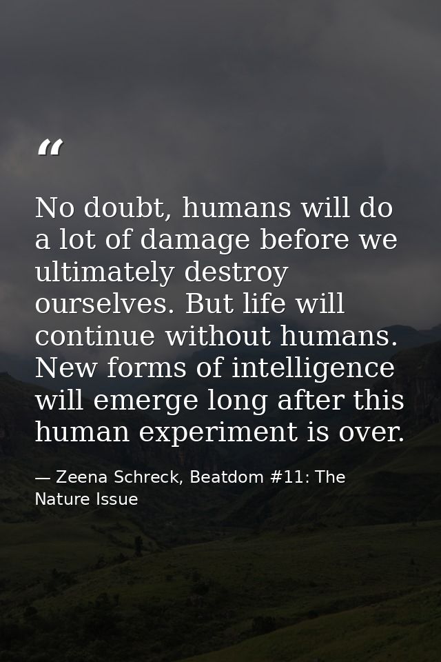 No doubt, humans will do a lot of damage before we ultimately destroy ourselves. But life will continue without humans.  — Zeena Schreck, Beatdom #11: The Nature Issue