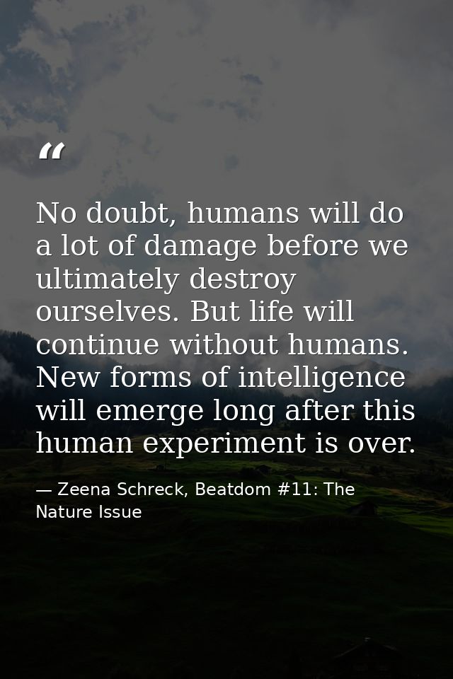 No doubt, humans will do a lot of damage before we ultimately destroy ourselves. But life will continue without humans.  — Zeena Schreck, Beatdom #11: The Nature Issue