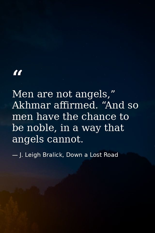 Men are not angels,” Akhmar affirmed. “And so men have the chance to be noble, in a way that angels cannot. — J. Leigh Bralick, Down a Lost Road