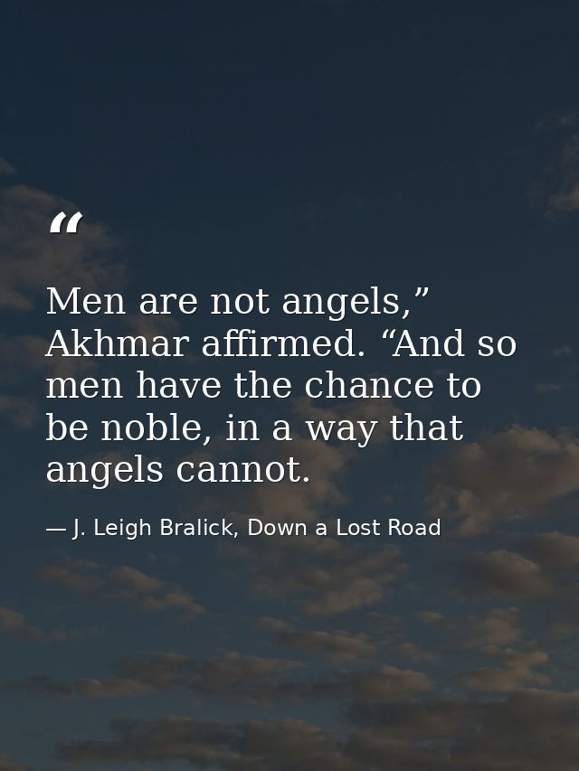 Men are not angels,” Akhmar affirmed. “And so men have the chance to be noble, in a way that angels cannot. — J. Leigh Bralick, Down a Lost Road