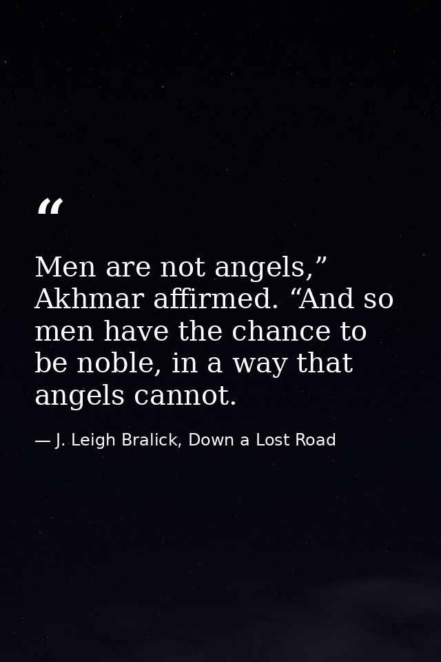 Men are not angels,” Akhmar affirmed. “And so men have the chance to be noble, in a way that angels cannot. — J. Leigh Bralick, Down a Lost Road