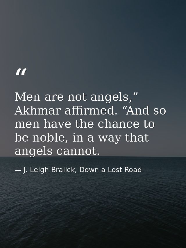 Men are not angels,” Akhmar affirmed. “And so men have the chance to be noble, in a way that angels cannot. — J. Leigh Bralick, Down a Lost Road