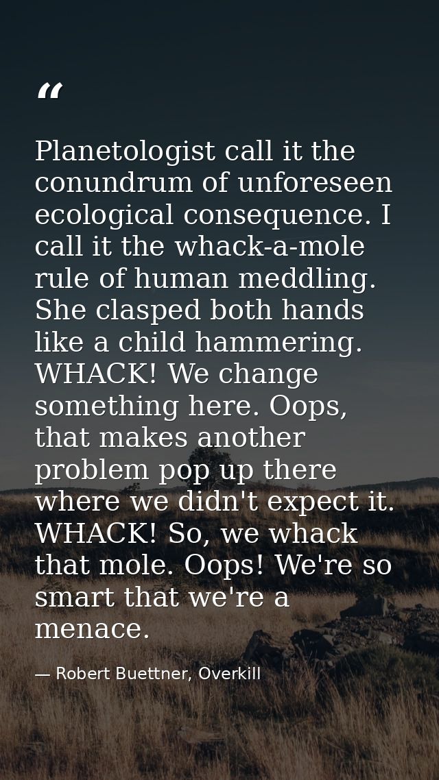 Planetologist call it the conundrum of unforeseen ecological consequence. I call it the whack-a-mole rule of human meddl — Robert Buettner, Overkill