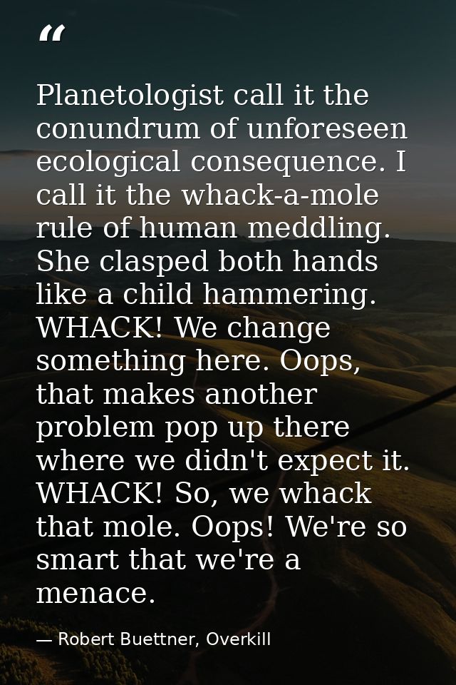 Planetologist call it the conundrum of unforeseen ecological consequence. I call it the whack-a-mole rule of human meddl — Robert Buettner, Overkill