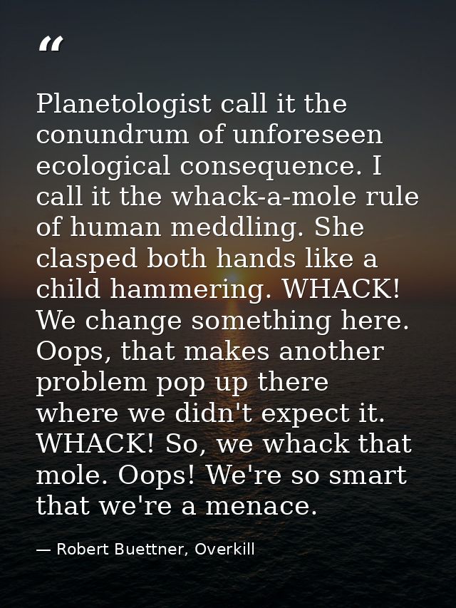 Planetologist call it the conundrum of unforeseen ecological consequence. I call it the whack-a-mole rule of human meddl — Robert Buettner, Overkill