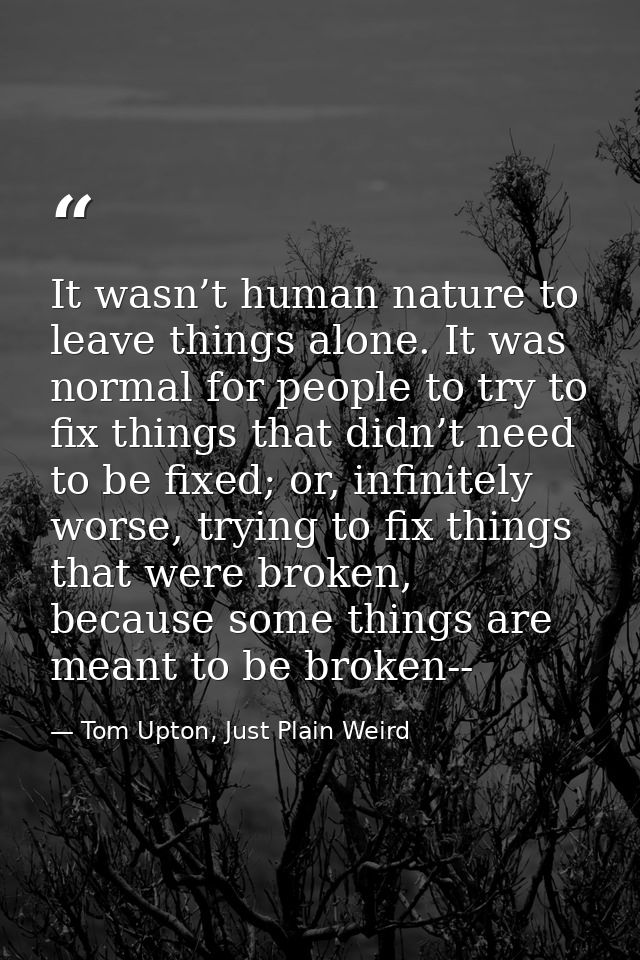 It wasn’t human nature to leave things alone. It was normal for people to try to fix things that didn’t need to be fixed — Tom Upton, Just Plain Weird