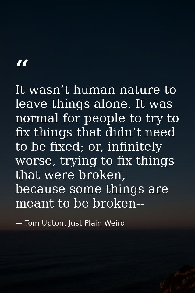 It wasn’t human nature to leave things alone. It was normal for people to try to fix things that didn’t need to be fixed — Tom Upton, Just Plain Weird