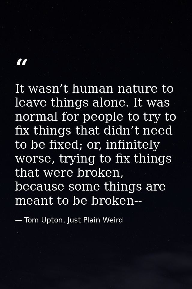 It wasn’t human nature to leave things alone. It was normal for people to try to fix things that didn’t need to be fixed — Tom Upton, Just Plain Weird