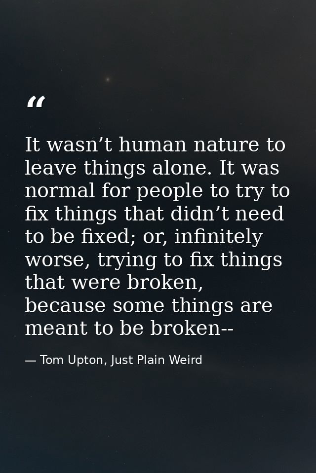 It wasn’t human nature to leave things alone. It was normal for people to try to fix things that didn’t need to be fixed — Tom Upton, Just Plain Weird