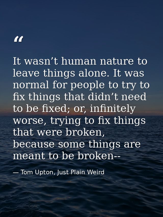 It wasn’t human nature to leave things alone. It was normal for people to try to fix things that didn’t need to be fixed — Tom Upton, Just Plain Weird