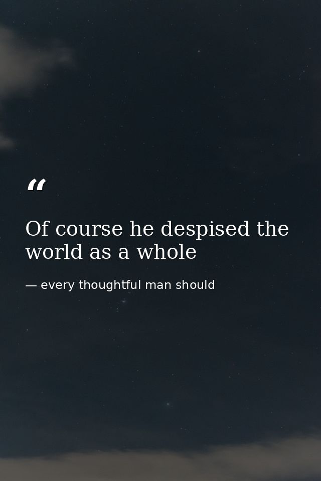 Of course he despised the world as a whole — every thoughtful man should