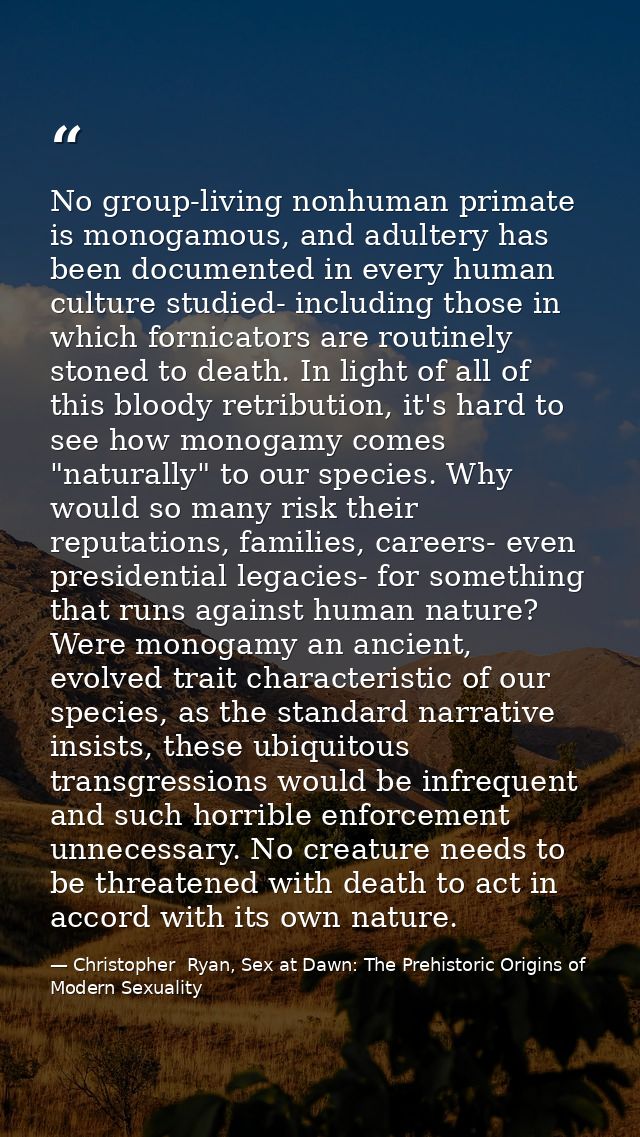 No group-living nonhuman primate is monogamous, and adultery has been documented in every human culture studied- includi — Christopher  Ryan, Sex at Dawn: The Prehistoric Origins of Modern Sexuality