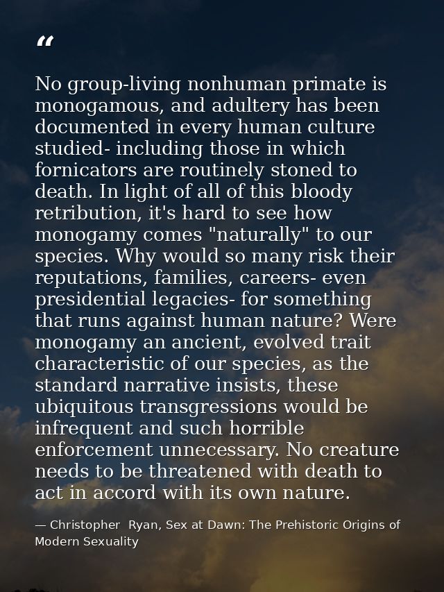 No group-living nonhuman primate is monogamous, and adultery has been documented in every human culture studied- includi — Christopher  Ryan, Sex at Dawn: The Prehistoric Origins of Modern Sexuality