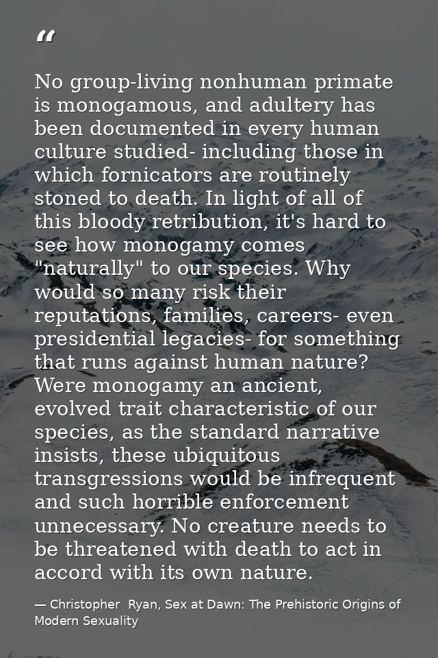 No group-living nonhuman primate is monogamous, and adultery has been documented in every human culture studied- includi — Christopher  Ryan, Sex at Dawn: The Prehistoric Origins of Modern Sexuality