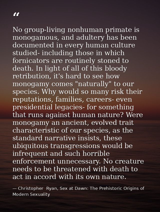 No group-living nonhuman primate is monogamous, and adultery has been documented in every human culture studied- includi — Christopher  Ryan, Sex at Dawn: The Prehistoric Origins of Modern Sexuality