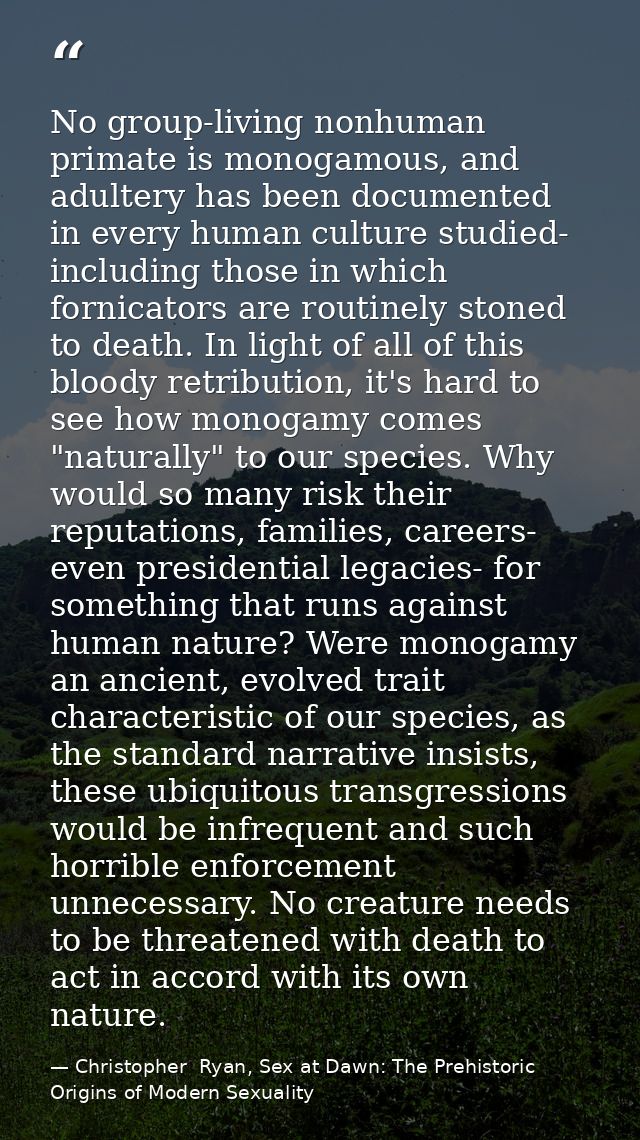 No group-living nonhuman primate is monogamous, and adultery has been documented in every human culture studied- includi — Christopher  Ryan, Sex at Dawn: The Prehistoric Origins of Modern Sexuality
