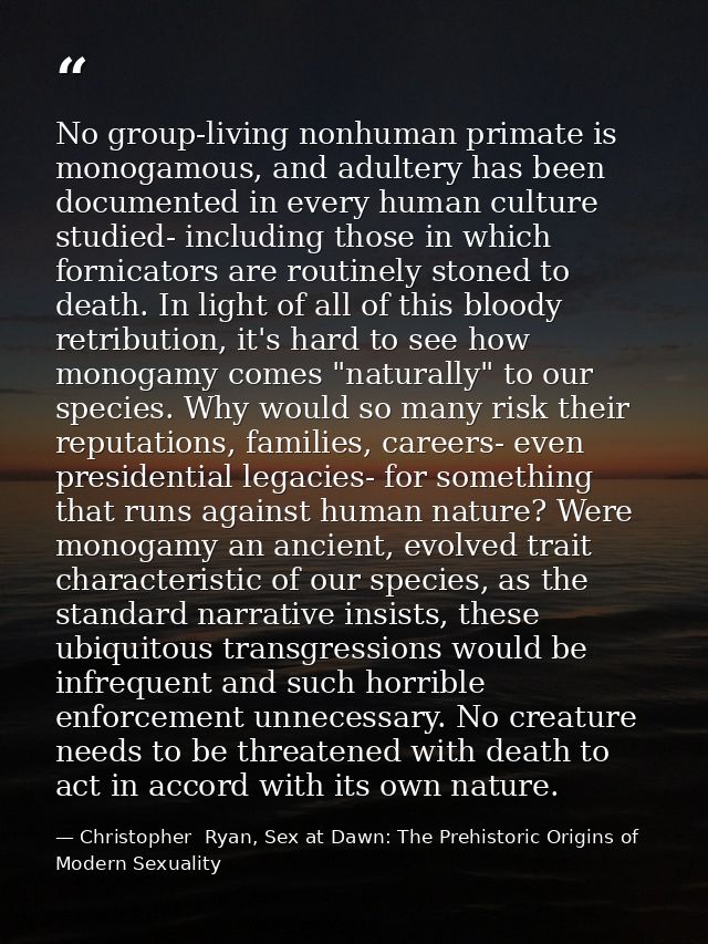 No group-living nonhuman primate is monogamous, and adultery has been documented in every human culture studied- includi — Christopher  Ryan, Sex at Dawn: The Prehistoric Origins of Modern Sexuality