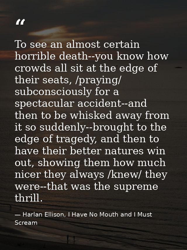 To see an almost certain horrible death--you know how crowds all sit at the edge of their seats, /praying/ subconsciousl — Harlan Ellison, I Have No Mouth and I Must Scream