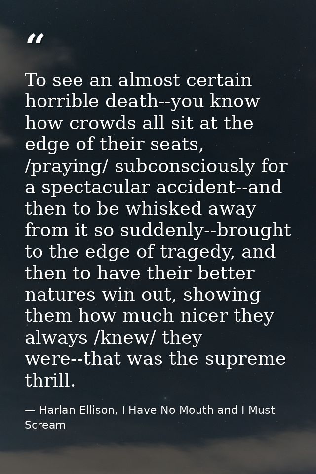 To see an almost certain horrible death--you know how crowds all sit at the edge of their seats, /praying/ subconsciousl — Harlan Ellison, I Have No Mouth and I Must Scream