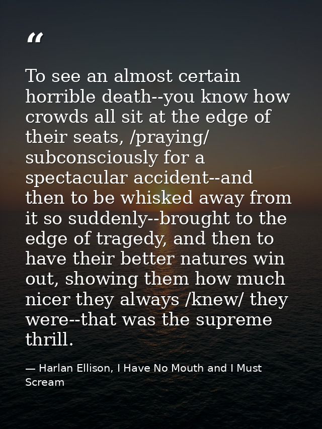 To see an almost certain horrible death--you know how crowds all sit at the edge of their seats, /praying/ subconsciousl — Harlan Ellison, I Have No Mouth and I Must Scream