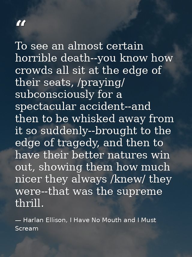To see an almost certain horrible death--you know how crowds all sit at the edge of their seats, /praying/ subconsciousl — Harlan Ellison, I Have No Mouth and I Must Scream