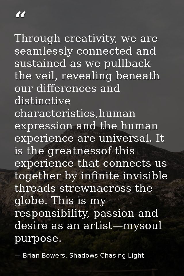 Through creativity, we are seamlessly connected and sustained as we pullback the veil, revealing beneath our differences — Brian Bowers, Shadows Chasing Light