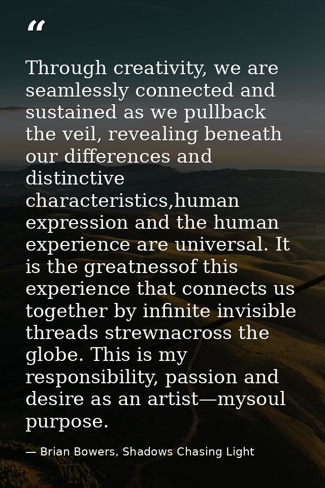 Through creativity, we are seamlessly connected and sustained as we pullback the veil, revealing beneath our differences — Brian Bowers, Shadows Chasing Light
