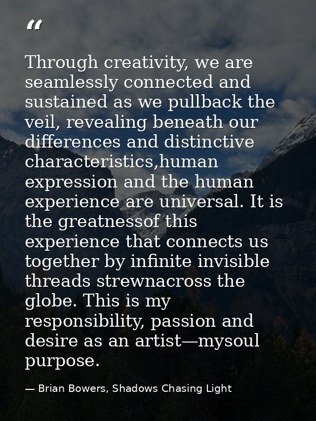 Through creativity, we are seamlessly connected and sustained as we pullback the veil, revealing beneath our differences — Brian Bowers, Shadows Chasing Light