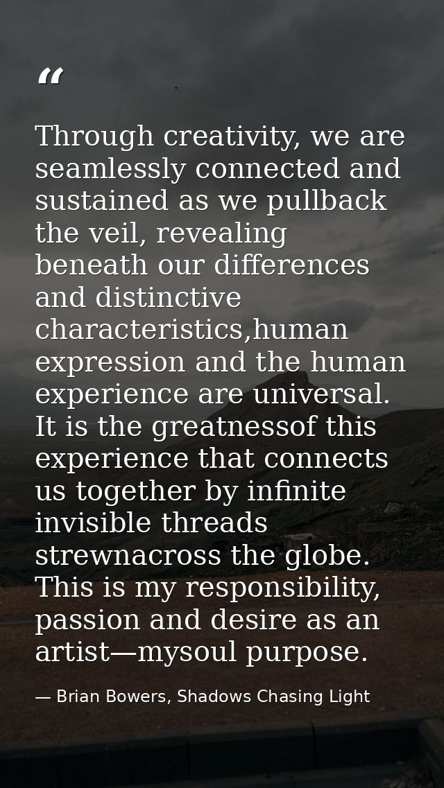 Through creativity, we are seamlessly connected and sustained as we pullback the veil, revealing beneath our differences — Brian Bowers, Shadows Chasing Light