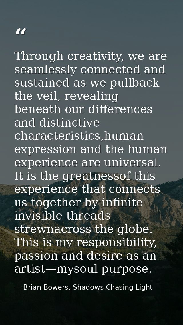Through creativity, we are seamlessly connected and sustained as we pullback the veil, revealing beneath our differences — Brian Bowers, Shadows Chasing Light
