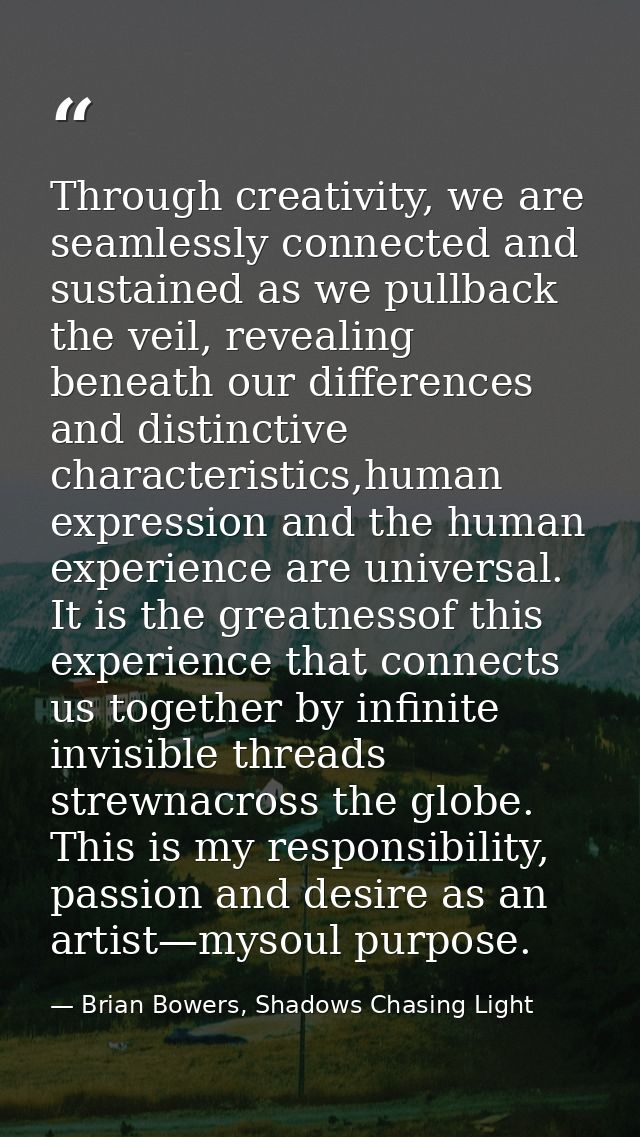 Through creativity, we are seamlessly connected and sustained as we pullback the veil, revealing beneath our differences — Brian Bowers, Shadows Chasing Light